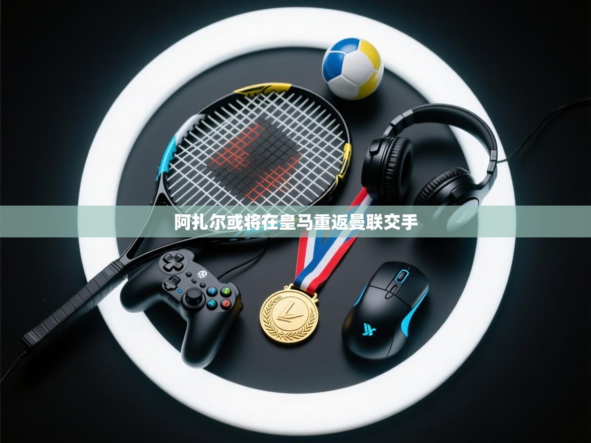 云开体育官方网站登录-阿扎尔或将在皇马重返曼联交手  第4张